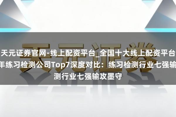 天元证券官网-线上配资平台_全国十大线上配资平台 2025年练习检测公司Top7深度对比：练习检测行业七强输攻墨守