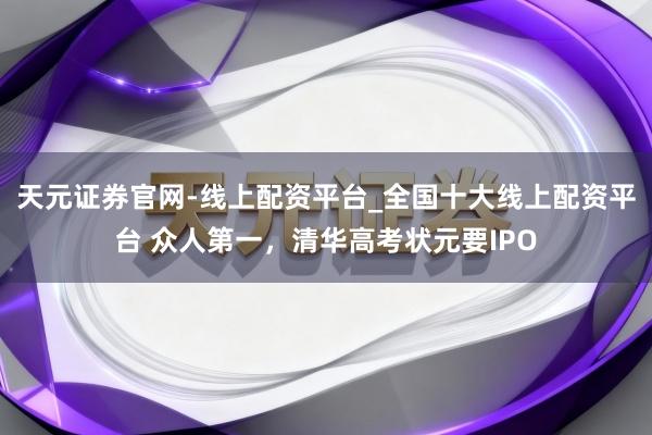 天元证券官网-线上配资平台_全国十大线上配资平台 众人第一，清华高考状元要IPO