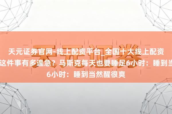 天元证券官网-线上配资平台_全国十大线上配资平台 睡觉这件事有多遑急？马斯克每天也要睡足6小时：睡到当然醒很爽