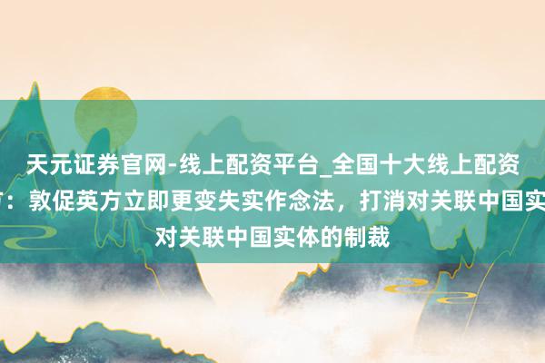 天元证券官网-线上配资平台_全国十大线上配资平台 中方：敦促英方立即更变失实作念法，打消对关联中国实体的制裁