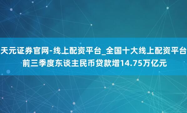 天元证券官网-线上配资平台_全国十大线上配资平台 前三季度东谈主民币贷款增14.75万亿元