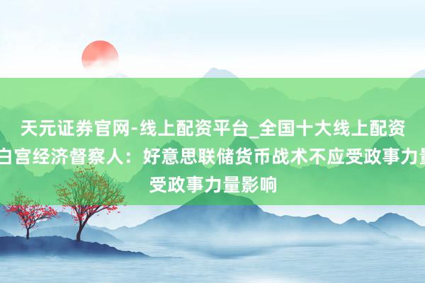 天元证券官网-线上配资平台_全国十大线上配资平台 白宫经济督察人：好意思联储货币战术不应受政事力量影响