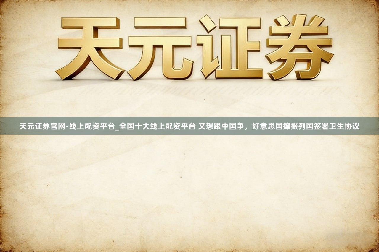 天元证券官网-线上配资平台_全国十大线上配资平台 又想跟中国争，好意思国撺掇列国签署卫生协议