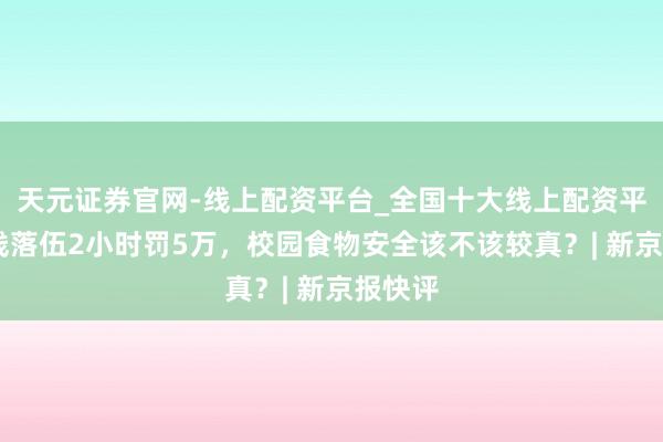 天元证券官网-线上配资平台_全国十大线上配资平台 米线落伍2小时罚5万，校园食物安全该不该较真？| 新京报快评