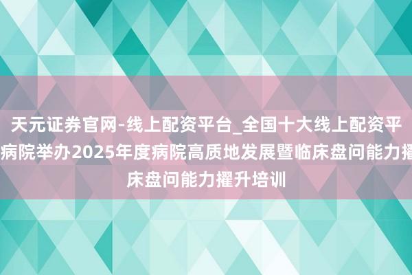 天元证券官网-线上配资平台_全国十大线上配资平台 西苑病院举办2025年度病院高质地发展暨临床盘问能力擢升培训