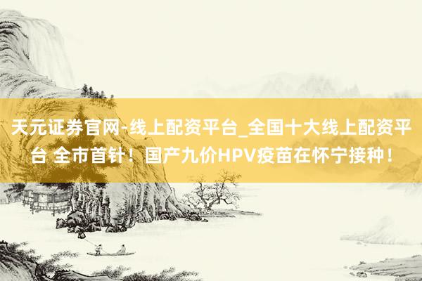 天元证券官网-线上配资平台_全国十大线上配资平台 全市首针！国产九价HPV疫苗在怀宁接种！