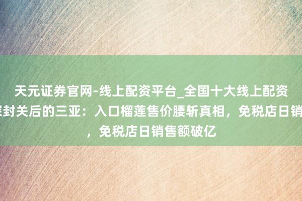 天元证券官网-线上配资平台_全国十大线上配资平台 实探封关后的三亚:入口榴莲售价腰斩真相,免税店日销售额破亿
