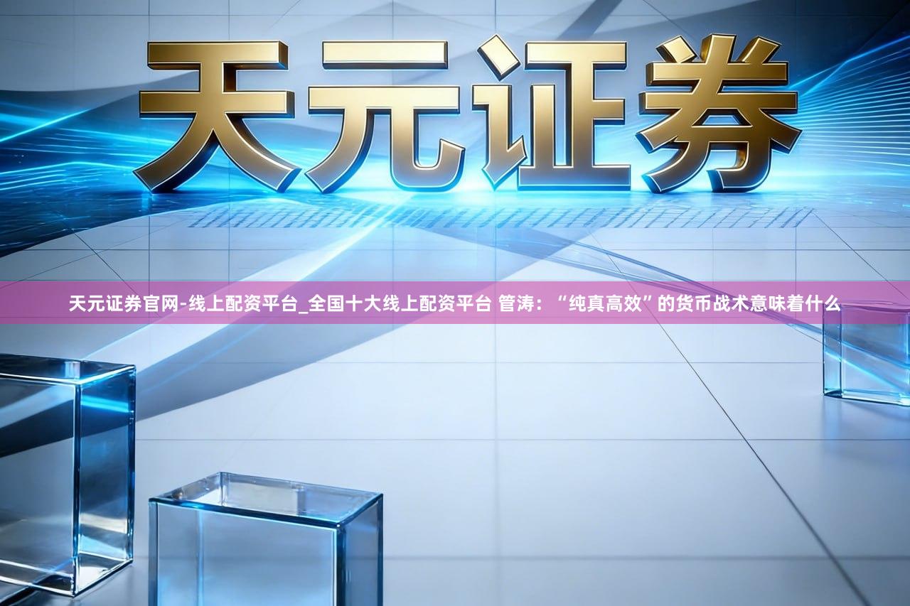 天元证券官网-线上配资平台_全国十大线上配资平台 管涛：“纯真高效”的货币战术意味着什么