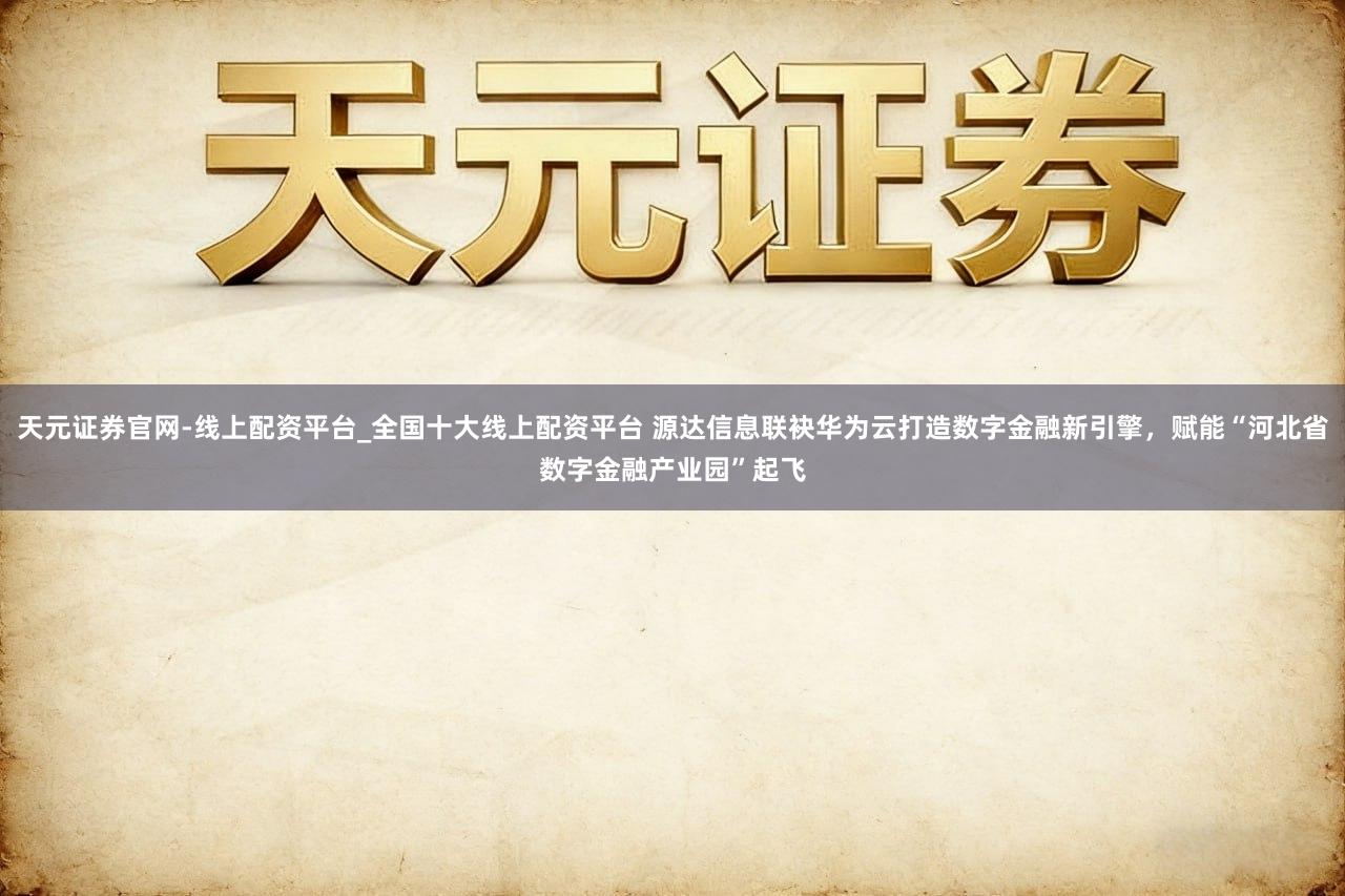 天元证券官网-线上配资平台_全国十大线上配资平台 源达信息联袂华为云打造数字金融新引擎,赋能“河北省数字金融产业园”起飞