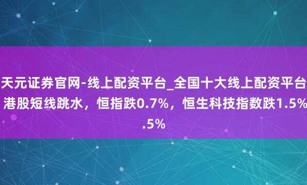 天元证券官网-线上配资平台_全国十大线上配资平台 港股短线跳水，恒指跌0.7%，恒生科技指数跌1.5%
