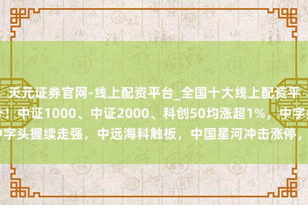 天元证券官网-线上配资平台_全国十大线上配资平台 A股主要指数拉升!中证1000、中证2000、科创50均涨超1%,中字头握续走强,中远海科触板,中国星河冲击涨停,中金公司、中国联通发力