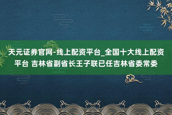 天元证券官网-线上配资平台_全国十大线上配资平台 吉林省副省长王子联已任吉林省委常委