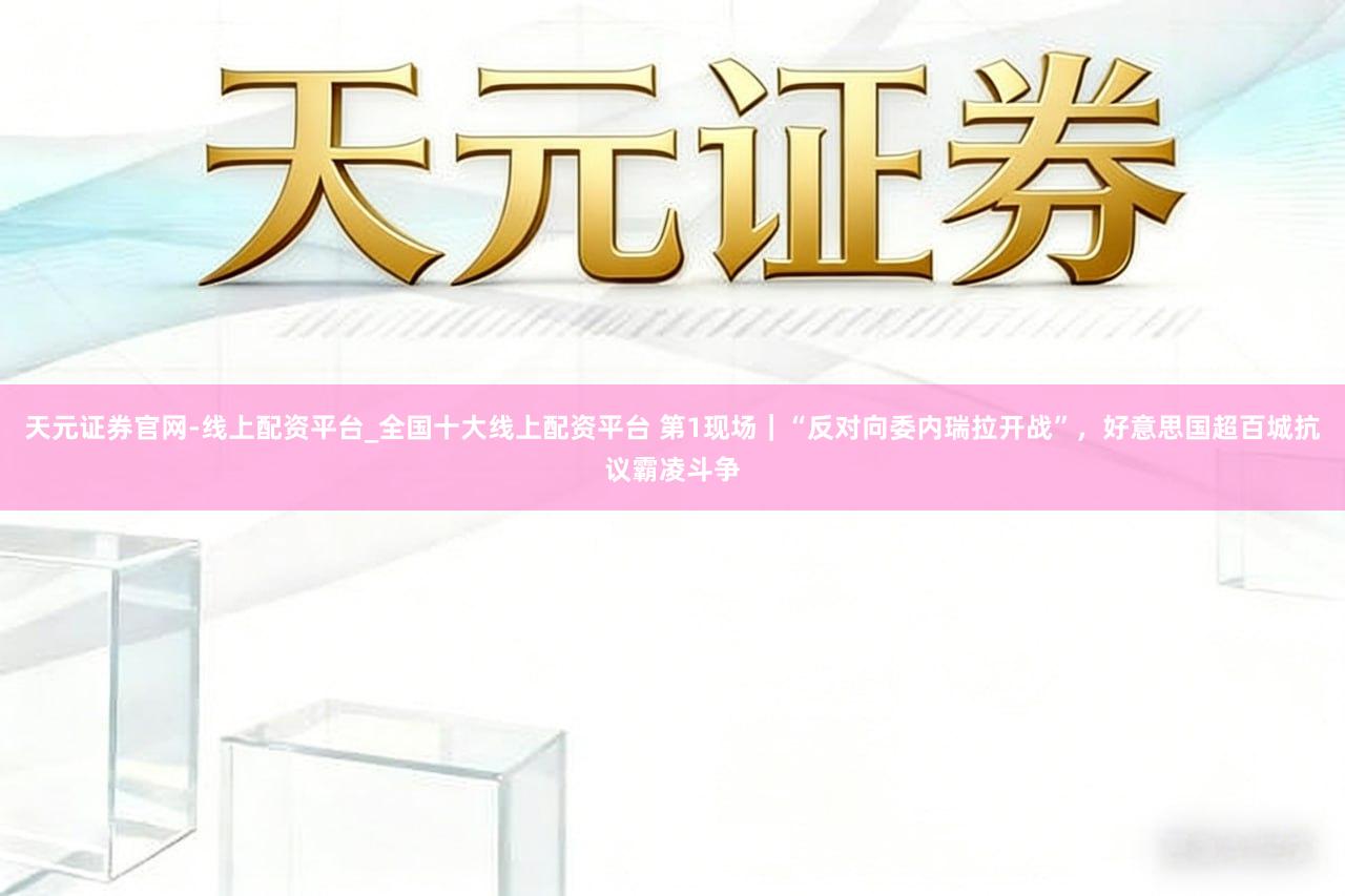 天元证券官网-线上配资平台_全国十大线上配资平台 第1现场｜“反对向委内瑞拉开战”，好意思国超百城抗议霸凌斗争