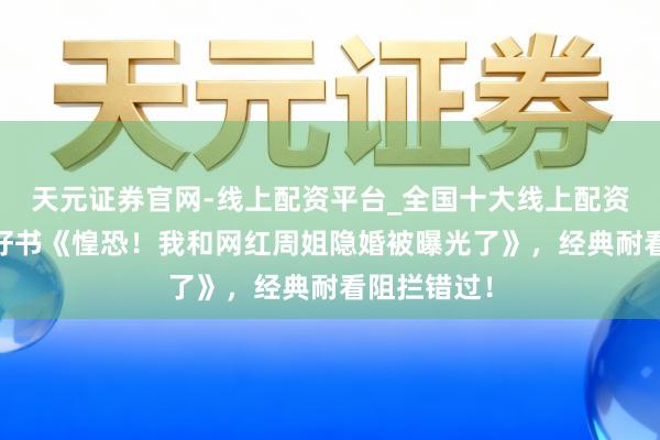 天元证券官网-线上配资平台_全国十大线上配资平台 后劲好书《惶恐！我和网红周姐隐婚被曝光了》，经典耐看阻拦错过！