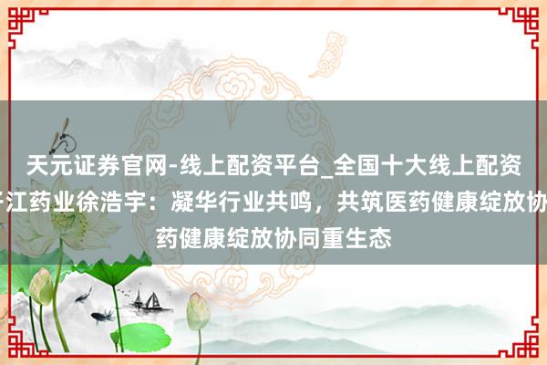 天元证券官网-线上配资平台_全国十大线上配资平台 扬子江药业徐浩宇：凝华行业共鸣，共筑医药健康绽放协同重生态
