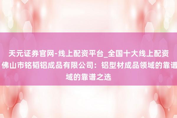 天元证券官网-线上配资平台_全国十大线上配资平台 佛山市铭韬铝成品有限公司：铝型材成品领域的靠谱之选