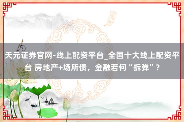 天元证券官网-线上配资平台_全国十大线上配资平台 房地产+场所债,金融若何“拆弹”?