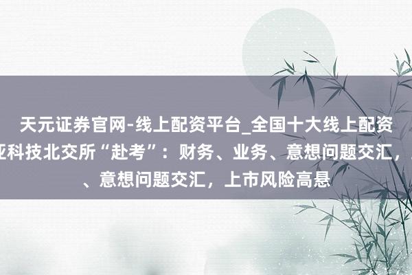 天元证券官网-线上配资平台_全国十大线上配资平台 好意思亚科技北交所“赴考”：财务、业务、意想问题交汇，上市风险高悬
