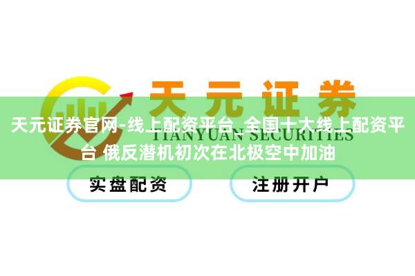 天元证券官网-线上配资平台_全国十大线上配资平台 俄反潜机初次在北极空中加油