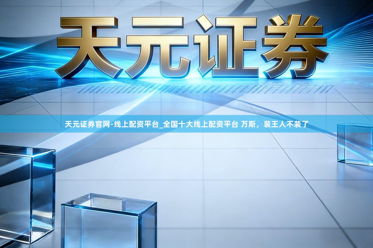 天元证券官网-线上配资平台_全国十大线上配资平台 万斯，装王人不装了