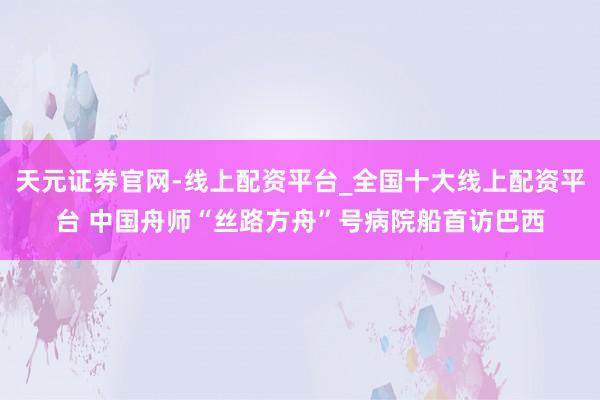 天元证券官网-线上配资平台_全国十大线上配资平台 中国舟师“丝路方舟”号病院船首访巴西
