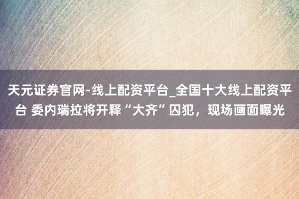 天元证券官网-线上配资平台_全国十大线上配资平台 委内瑞拉将开释“大齐”囚犯,现场画面曝光