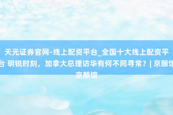 天元证券官网-线上配资平台_全国十大线上配资平台 明锐时刻，加拿大总理访华有何不同寻常？| 京酿馆