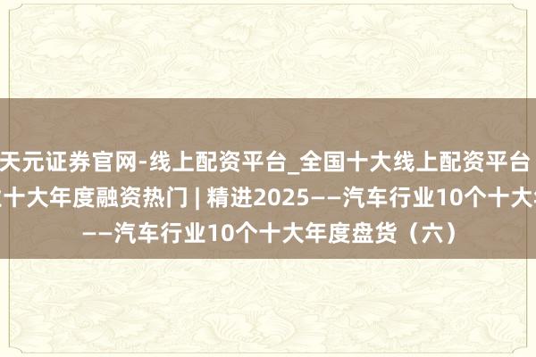 天元证券官网-线上配资平台_全国十大线上配资平台 2025汽车行业十大年度融资热门 | 精进2025——汽车行业10个十大年度盘货（六）