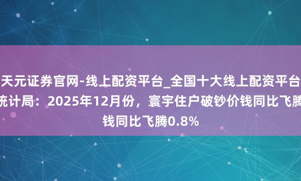 天元证券官网-线上配资平台_全国十大线上配资平台 国度统计局：2025年12月份，寰宇住户破钞价钱同比飞腾0.8%