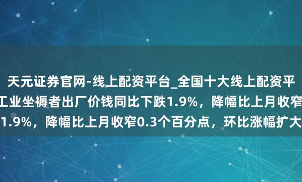 天元证券官网-线上配资平台_全国十大线上配资平台 国度统计局：寰宇工业坐褥者出厂价钱同比下跌1.9%，降幅比上月收窄0.3个百分点，环比涨幅扩大