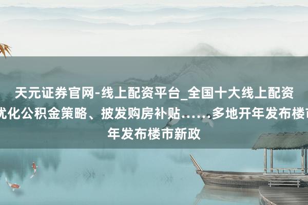 天元证券官网-线上配资平台_全国十大线上配资平台 优化公积金策略、披发购房补贴……多地开年发布楼市新政