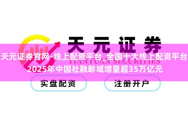 天元证券官网-线上配资平台_全国十大线上配资平台 2025年中国社融畛域增量超35万亿元