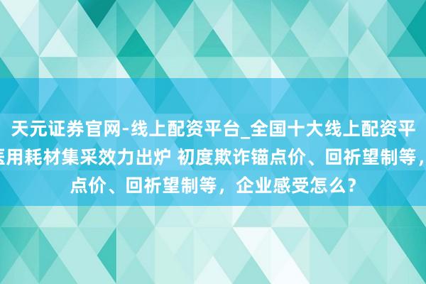 天元证券官网-线上配资平台_全国十大线上配资平台 第六批高值医用耗材集采效力出炉 初度欺诈锚点价、回祈望制等，企业感受怎么？