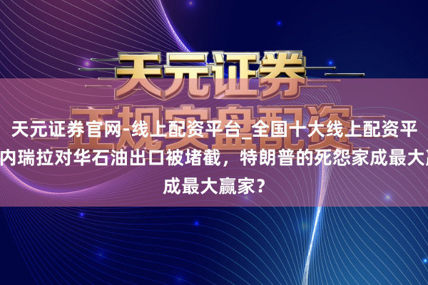 天元证券官网-线上配资平台_全国十大线上配资平台 委内瑞拉对华石油出口被堵截，特朗普的死怨家成最大赢家？
