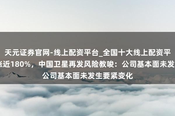 天元证券官网-线上配资平台_全国十大线上配资平台 股价暴涨近180%，中国卫星再发风险教唆：公司基本面未发生要紧变化