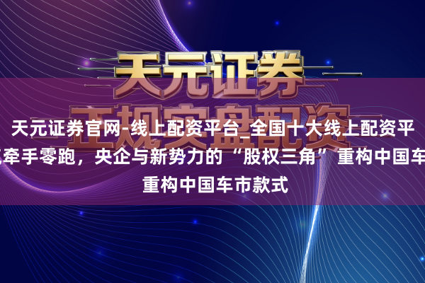 天元证券官网-线上配资平台_全国十大线上配资平台 一汽牵手零跑，央企与新势力的 “股权三角” 重构中国车市款式