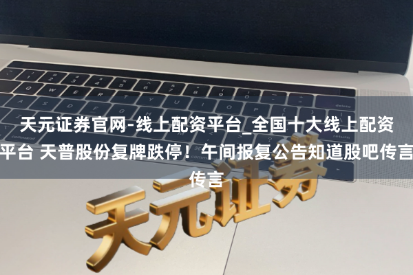 天元证券官网-线上配资平台_全国十大线上配资平台 天普股份复牌跌停！午间报复公告知道股吧传言