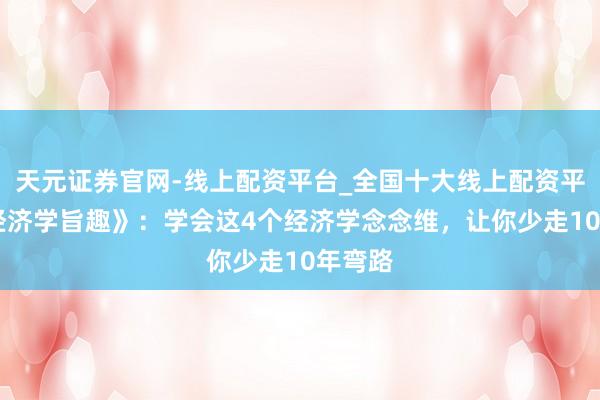 天元证券官网-线上配资平台_全国十大线上配资平台 《经济学旨趣》：学会这4个经济学念念维，让你少走10年弯路