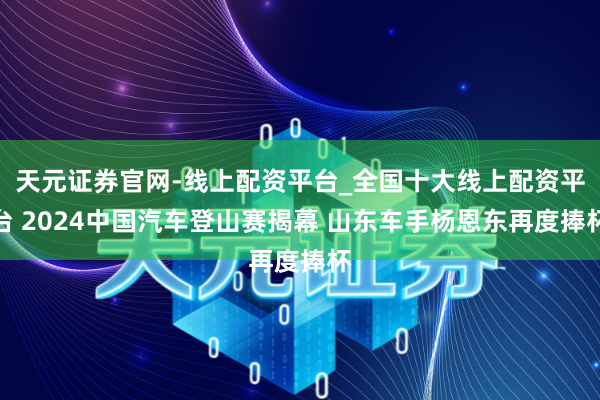 天元证券官网-线上配资平台_全国十大线上配资平台 2024中国汽车登山赛揭幕 山东车手杨恩东再度捧杯