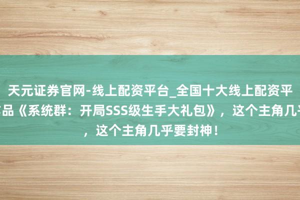天元证券官网-线上配资平台_全国十大线上配资平台 高光作品《系统群：开局SSS级生手大礼包》，这个主角几乎要封神！