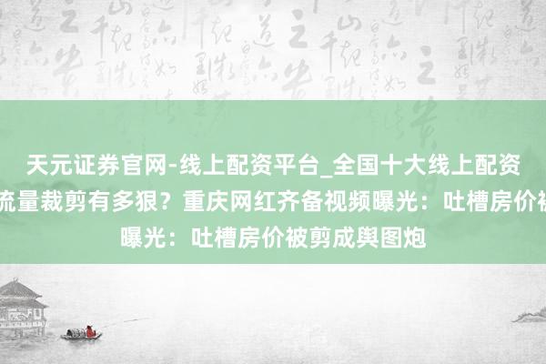 天元证券官网-线上配资平台_全国十大线上配资平台 炸了！流量裁剪有多狠？重庆网红齐备视频曝光：吐槽房价被剪成舆图炮