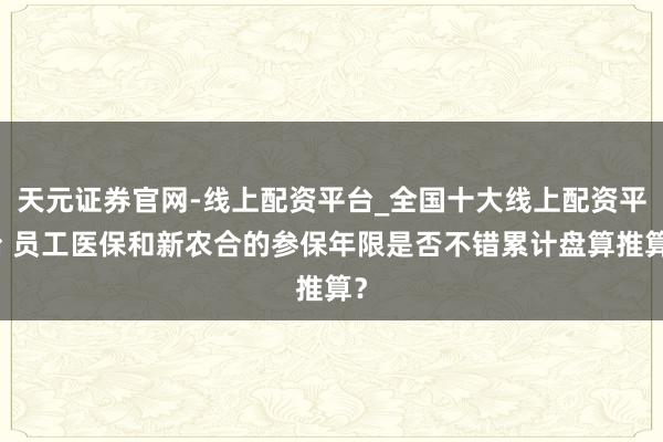天元证券官网-线上配资平台_全国十大线上配资平台 员工医保和新农合的参保年限是否不错累计盘算推算？