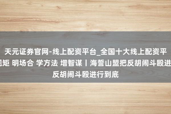 天元证券官网-线上配资平台_全国十大线上配资平台 悟规矩 明场合 学方法 增智谋丨海誓山盟把反胡闹斗殴进行到底