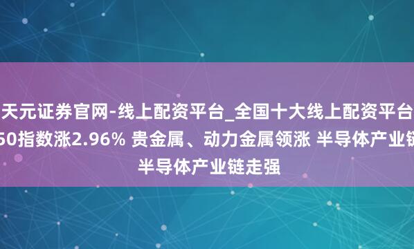 天元证券官网-线上配资平台_全国十大线上配资平台 科创50指数涨2.96% 贵金属、动力金属领涨 半导体产业链走强
