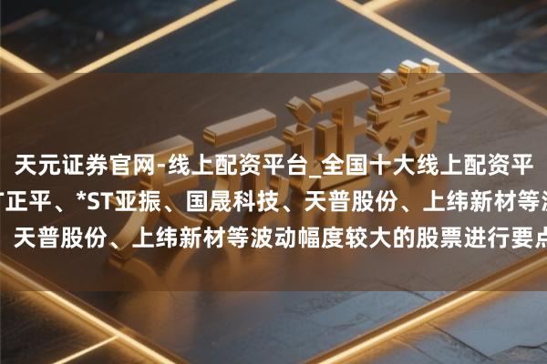天元证券官网-线上配资平台_全国十大线上配资平台 上交所：本周对*ST正平、*ST亚振、国晟科技、天普股份、上纬新材等波动幅度较大的股票进行要点监控
