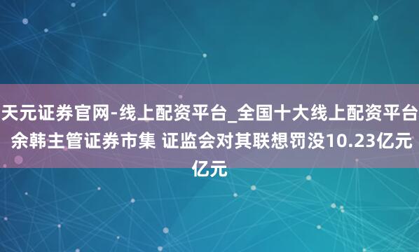 天元证券官网-线上配资平台_全国十大线上配资平台 余韩主管证券市集 证监会对其联想罚没10.23亿元