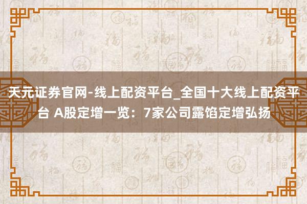 天元证券官网-线上配资平台_全国十大线上配资平台 A股定增一览：7家公司露馅定增弘扬