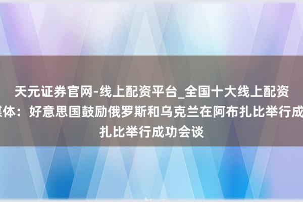天元证券官网-线上配资平台_全国十大线上配资平台 媒体：好意思国鼓励俄罗斯和乌克兰在阿布扎比举行成功会谈
