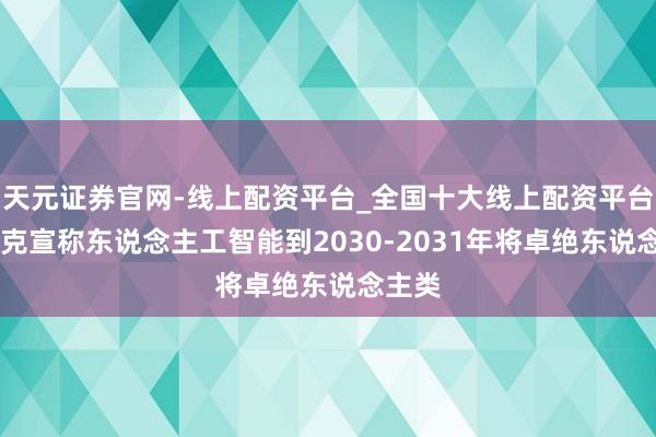 天元证券官网-线上配资平台_全国十大线上配资平台 马斯克宣称东说念主工智能到2030-2031年将卓绝东说念主类
