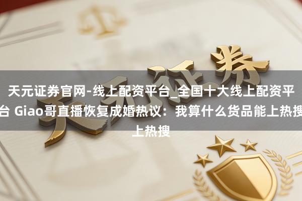 天元证券官网-线上配资平台_全国十大线上配资平台 Giao哥直播恢复成婚热议：我算什么货品能上热搜